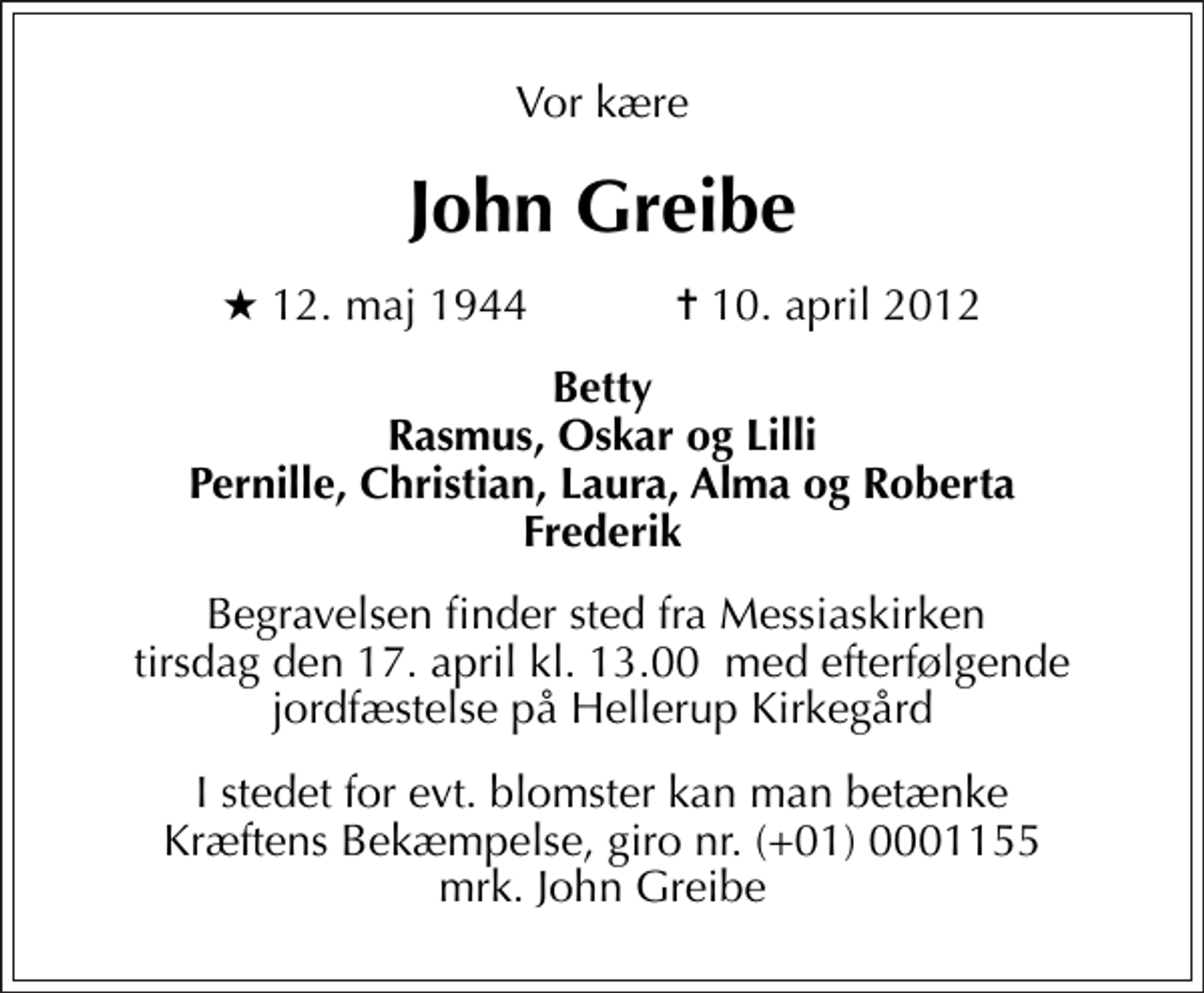 <p>Vor kære<br />John Greibe<br />* 12. maj 1944 ✝ 10. april 2012<br />Betty Rasmus, Oskar og Lilli Pernille, Christian, Laura, Alma og Roberta Frederik<br />Begravelsen finder sted fra Messiaskirken tirsdag den 17. april kl. 13.00 med efterfølgende jordfæstelse på Hellerup Kirkegård<br />I stedet for evt. blomster kan man betænke<br />Kræftens Bekæmpelse reg.4183konto0001155mrk. John<br />Greibe</p>