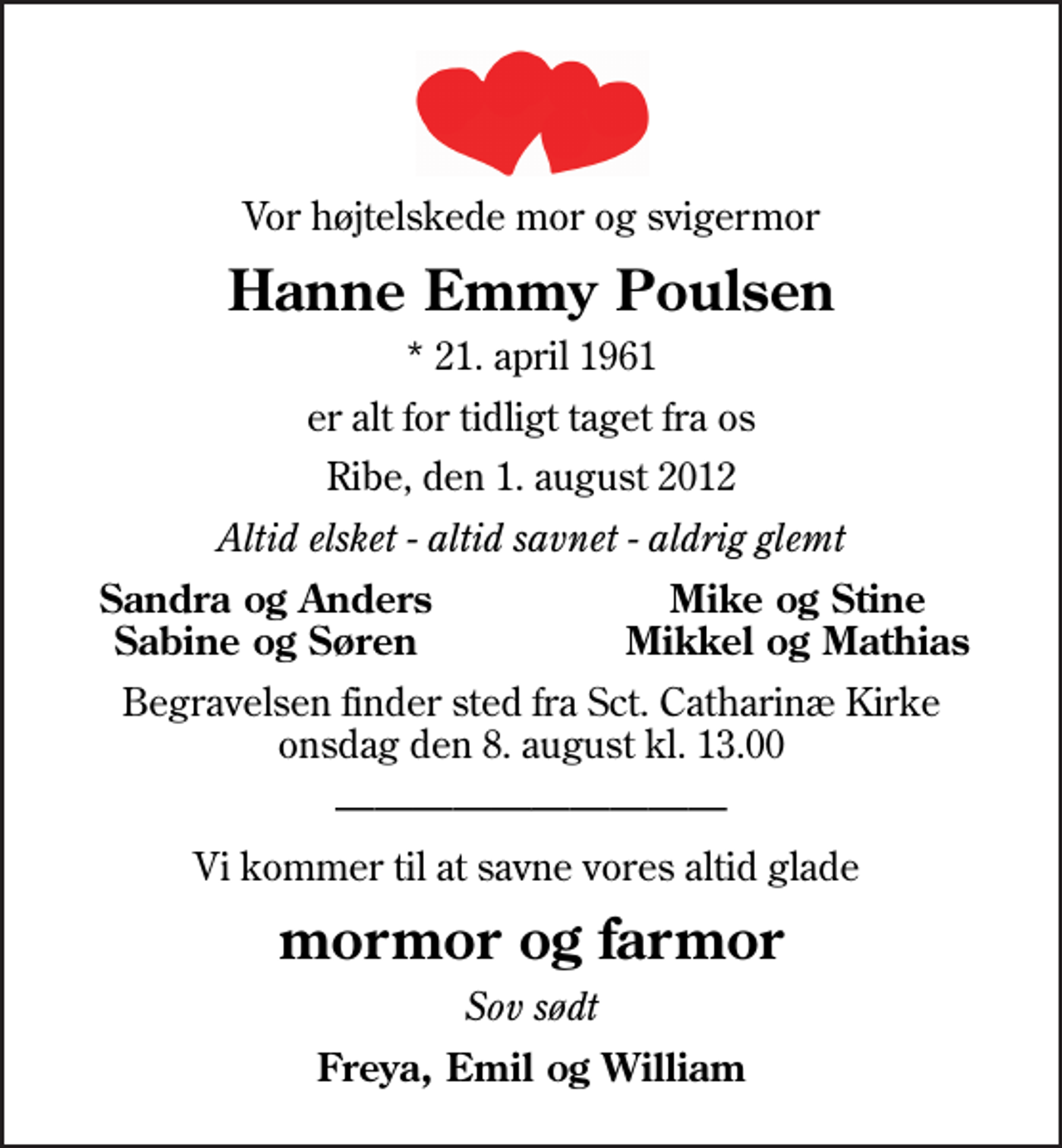 <p>Vor højtelskede mor og svigermor<br />Hanne Emmy Poulsen<br />* 21. april 1961<br />er alt for tidligt taget fra os<br />Ribe, den 1. august 2012<br />Altid elsket - altid savnet - aldrig glemt<br />Sandra og Anders<br />Mike og Stine<br />Sabine og Søren<br />Mikkel og Mathias<br />Begravelsen finder sted fra Sankt Catharinæ Kirke onsdag den 8. august kl. 13.00<br />Vi kommer til at savne vores altid glade<br />mormor og farmor<br />Sov sødt<br />Freya, Emil og William</p>