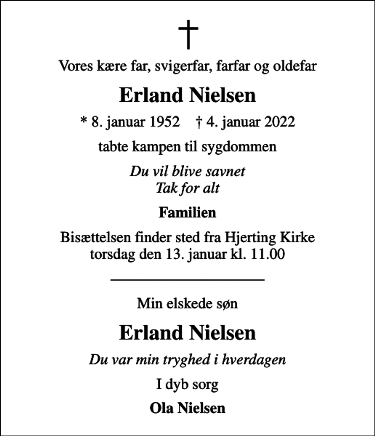 <p>Vores kære far, svigerfar, farfar og oldefar<br />Erland Nielsen<br />* 8. januar 1952 ✝ 4. januar 2022<br />tabte kampen til sygdommen<br />Du vil blive savnet Tak for alt<br />Familien<br />Bisættelsen finder sted fra Hjerting Kirke torsdag den 13. januar kl. 11.00<br />Min elskede søn<br />Erland Nielsen<br />Du var min tryghed i hverdagen<br />I dyb sorg<br />Ola Nielsen</p>