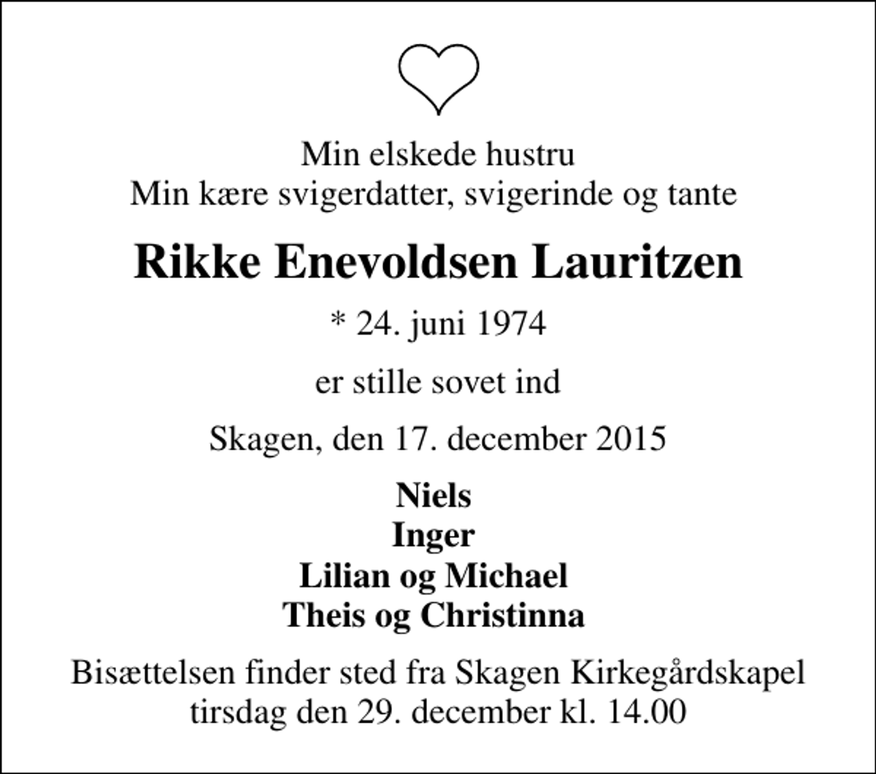 <p>Min elskede hustru Min kære svigerdatter, svigerinde og tante<br />Rikke Enevoldsen Lauritzen<br />* 24. juni 1974<br />er stille sovet ind<br />Skagen, den 17. december 2015<br />Niels Inger Lilian og Michael Theis og Christinna<br />Bisættelsen finder sted fra Skagen Kirkegårdskapel tirsdag den 29. december kl. 14.00</p>