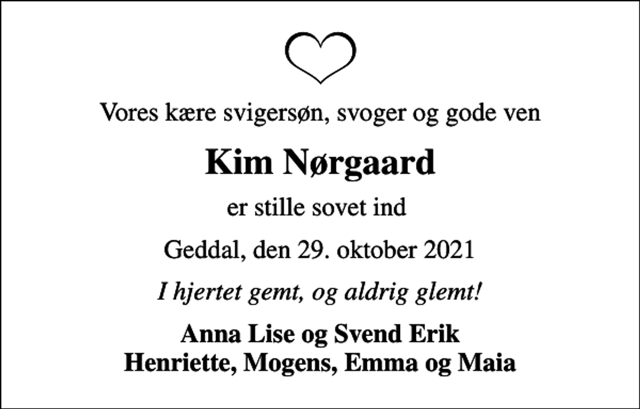 <p>Vores kære svigersøn, svoger og gode ven<br />Kim Nørgaard<br />er stille sovet ind<br />Geddal, den 29. oktober 2021<br />I hjertet gemt, og aldrig glemt!<br />Anna Lise og Svend Erik Henriette, Mogens, Emma og Maia</p>