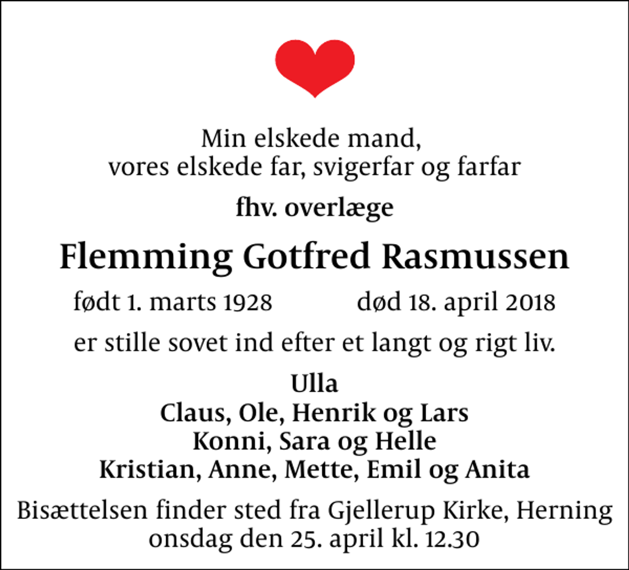 <p>Min elskede mand, vores elskede far, svigerfar og farfar<br />fhv. overlæge<br />Flemming Gotfred Rasmussen<br />født 1. marts 1928 død 18. april 2018<br />er stille sovet ind efter et langt og rigt liv.<br />Ulla Claus, Ole, Henrik og Lars Konni, Sara og Helle Kristian, Anne, Mette, Emil og Anita<br />Bisættelsen finder sted fra Gjellerup Kirke, Herning onsdag den 25. april kl. 12.30</p>