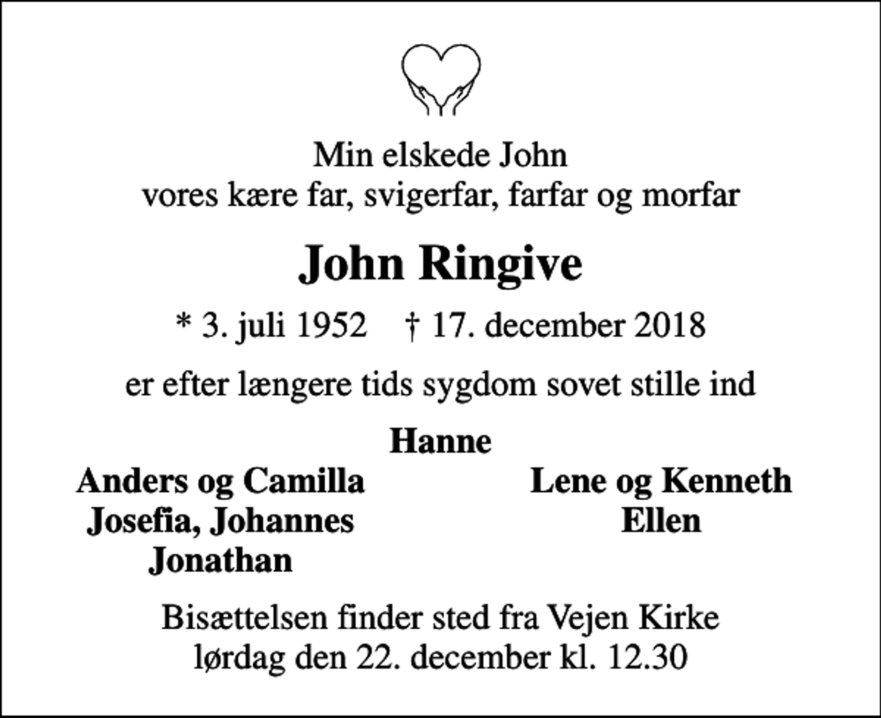 <p>Min elskede John vores kære far, svigerfar, farfar og morfar<br />John Ringive<br />* 3. juli 1952 ✝ 17. december 2018<br />er efter længere tids sygdom sovet stille ind<br />Hanne<br />Anders og Camilla<br />Lene og Kenneth<br />Josefia, Johannes<br />Ellen<br />Jonathan<br />Bisættelsen finder sted fra Vejen Kirke lørdag den 22. december kl. 12.30</p>