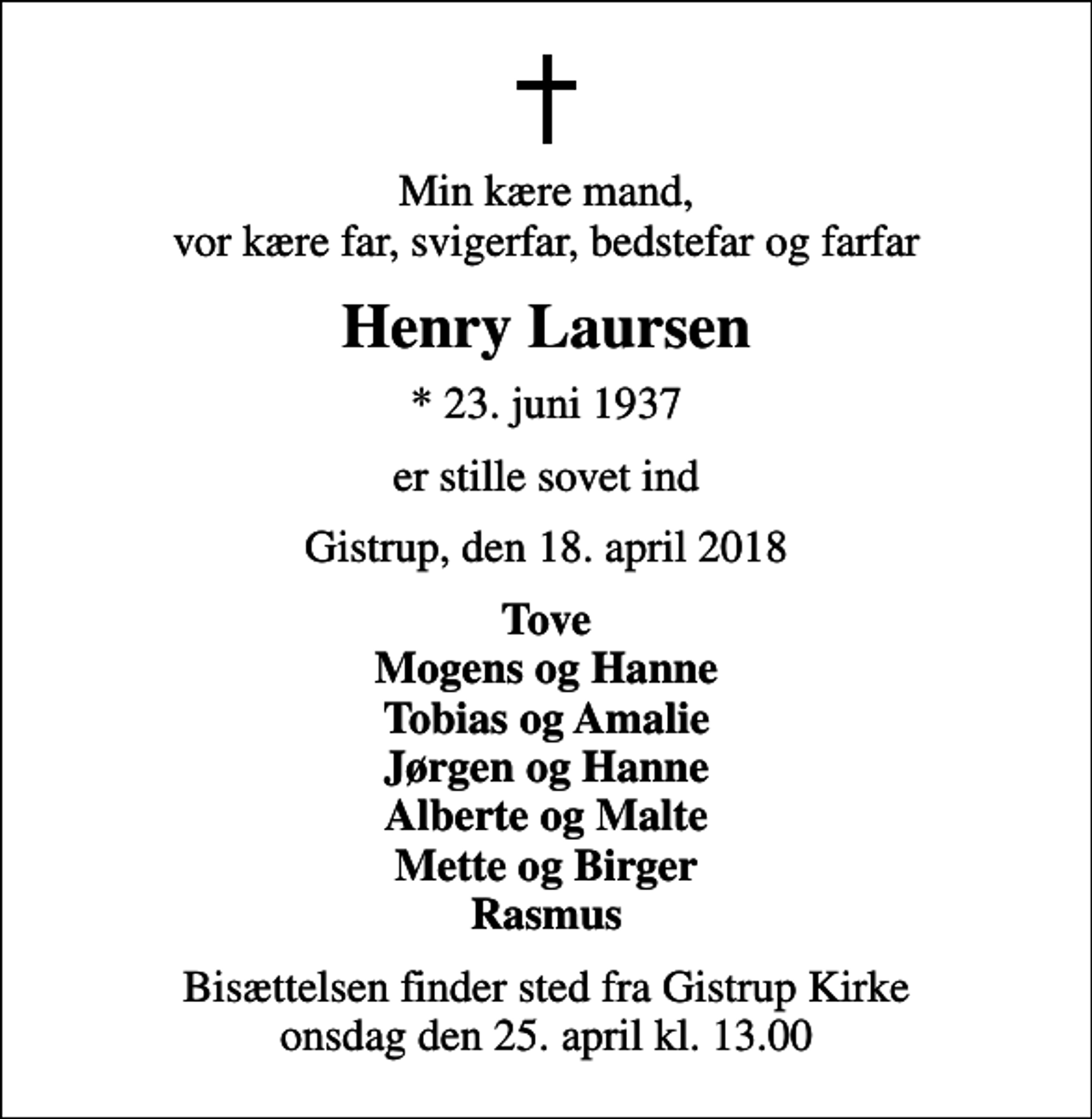 <p>Min kære mand, vor kære far, svigerfar, bedstefar og farfar<br />Henry Laursen<br />* 23. juni 1937<br />er stille sovet ind<br />Gistrup, den 18. april 2018<br />Tove Mogens og Hanne Tobias og Amalie Jørgen og Hanne Alberte og Malte Mette og Birger Rasmus<br />Bisættelsen finder sted fra Gistrup Kirke onsdag den 25. april kl. 13.00</p>