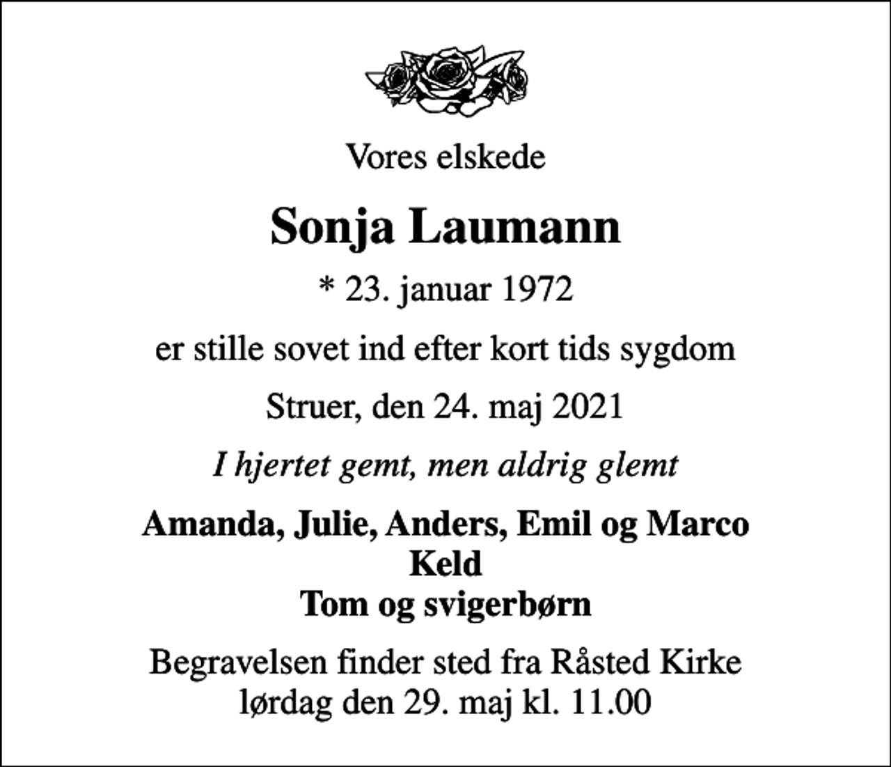 <p>Vores elskede<br />Sonja Laumann<br />* 23. januar 1972<br />er stille sovet ind efter kort tids sygdom<br />Struer, den 24. maj 2021<br />I hjertet gemt, men aldrig glemt<br />Amanda, Julie, Anders, Emil og Marco Keld Tom og svigerbørn<br />Begravelsen finder sted fra Råsted Kirke lørdag den 29. maj kl. 11.00</p>