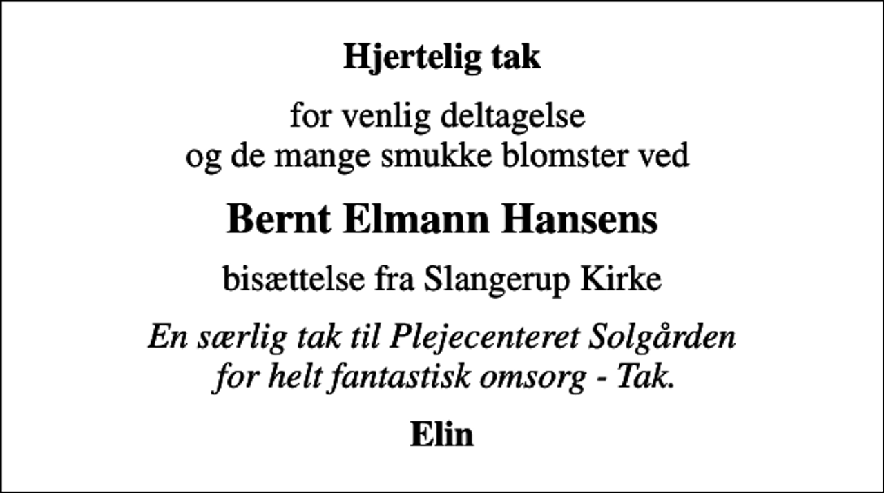 <p>Hjertelig tak<br />for venlig deltagelse og de mange smukke blomster ved<br />Bernt Elmann Hansens<br />bisættelse fra Slangerup Kirke<br />En særlig tak til Plejecenteret Solgården for helt fantastisk omsorg - Tak.<br />Elin</p>