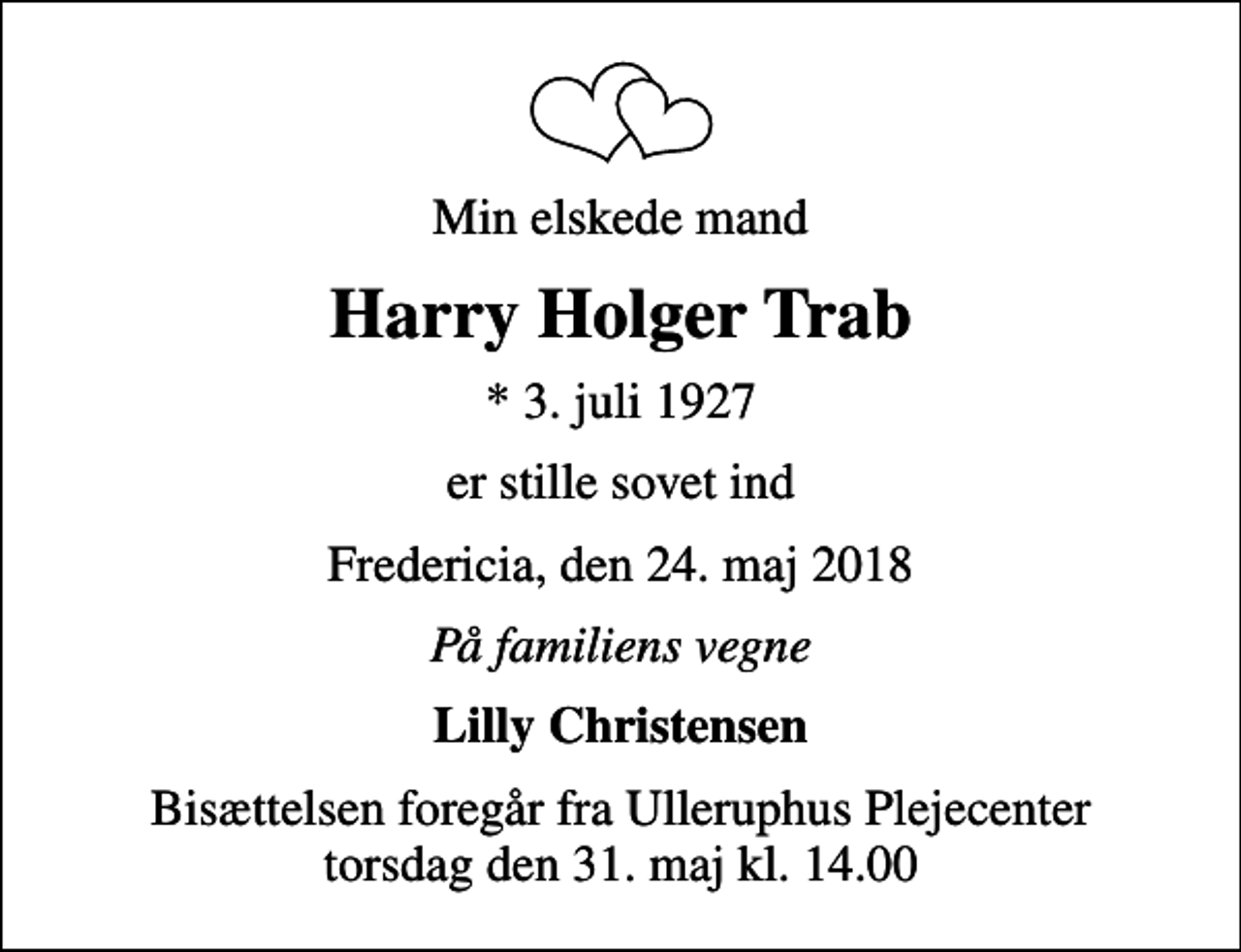 <p>Min elskede mand<br />Harry Holger Trab<br />* 3. juli 1927<br />er stille sovet ind<br />Fredericia, den 24. maj 2018<br />På familiens vegne<br />Lilly Christensen<br />Bisættelsen foregår fra Ulleruphus Plejecenter torsdag den 31. maj kl. 14.00<br />Bisættelsen foregår fra Ulleruphus Plejecenter torsdag den 31. maj kl. 14.00</p>