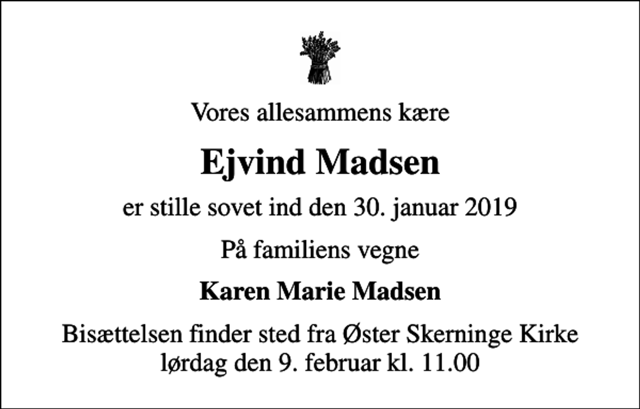 <p>Vores allesammens kære<br />Ejvind Madsen<br />er stille sovet ind den 30. januar 2019<br />På familiens vegne<br />Karen Marie Madsen<br />Bisættelsen finder sted fra Øster Skerninge Kirke lørdag den 9. februar kl. 11.00</p>