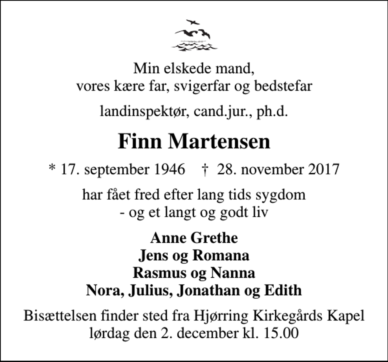 <p>Min elskede mand, vores kære far, svigerfar og bedstefar<br />landinspektør, cand.jur., ph.d.<br />Finn Martensen<br />* 17. september 1946 ✝ 28. november 2017<br />har fået fred efter lang tids sygdom - og et langt og godt liv<br />Anne Grethe Jens og Romana Rasmus og Nanna Nora, Julius, Jonathan og Edith<br />Bisættelsen finder sted fra Hjørring Kirkegårds Kapel lørdag den 2. december kl. 15.00</p>