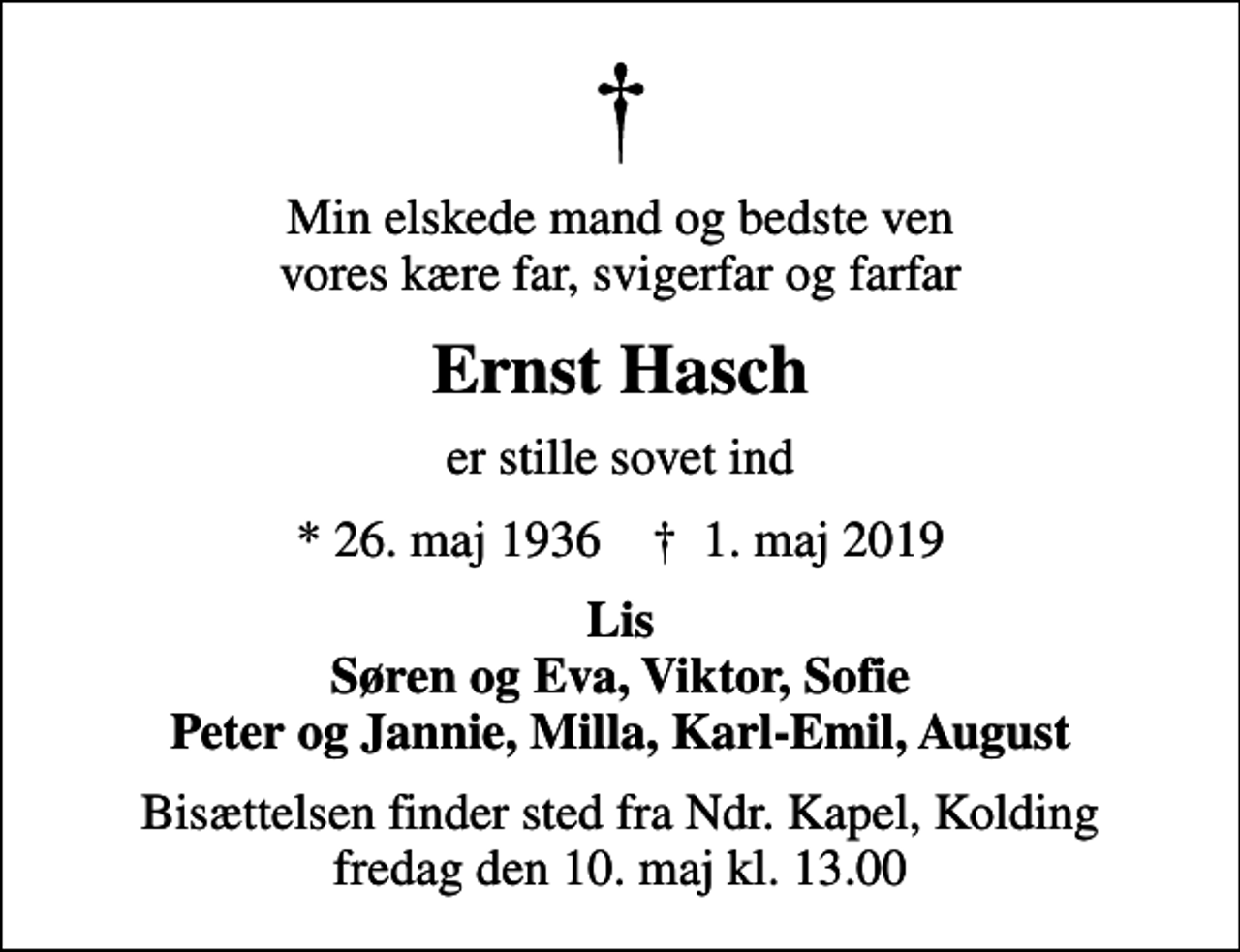 <p>Min elskede mand og bedste ven vores kære far, svigerfar og farfar<br />Ernst Hasch<br />er stille sovet ind<br />* 26. maj 1936 ✝ 1. maj 2019<br />Lis Søren og Eva, Viktor, Sofie Peter og Jannie, Milla, Karl-Emil, August<br />Bisættelsen finder sted fra Ndr. Kapel, Kolding fredag den 10. maj kl. 13.00</p>