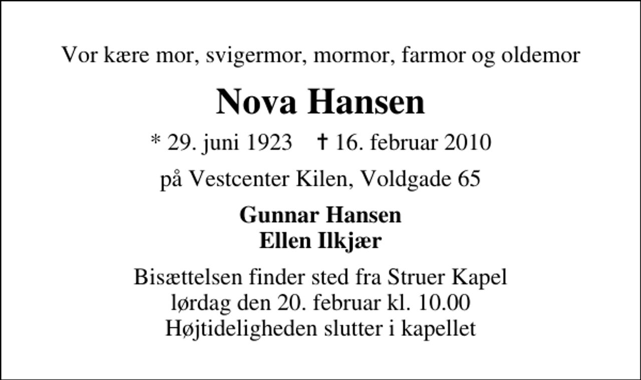 <p>Vor kære mor, svigermor, mormor, farmor og oldemor<br />Nova Hansen<br />* 29. juni 1923 ✝ 16. februar 2010<br />på Vestcenter Kilen, Voldgade 65<br />Gunnar Hansen Ellen Ilkjær<br />Bisættelsen finder sted fra Struer Kapel lørdag den 20. februar kl. 10.00 Højtideligheden slutter i kapellet</p>