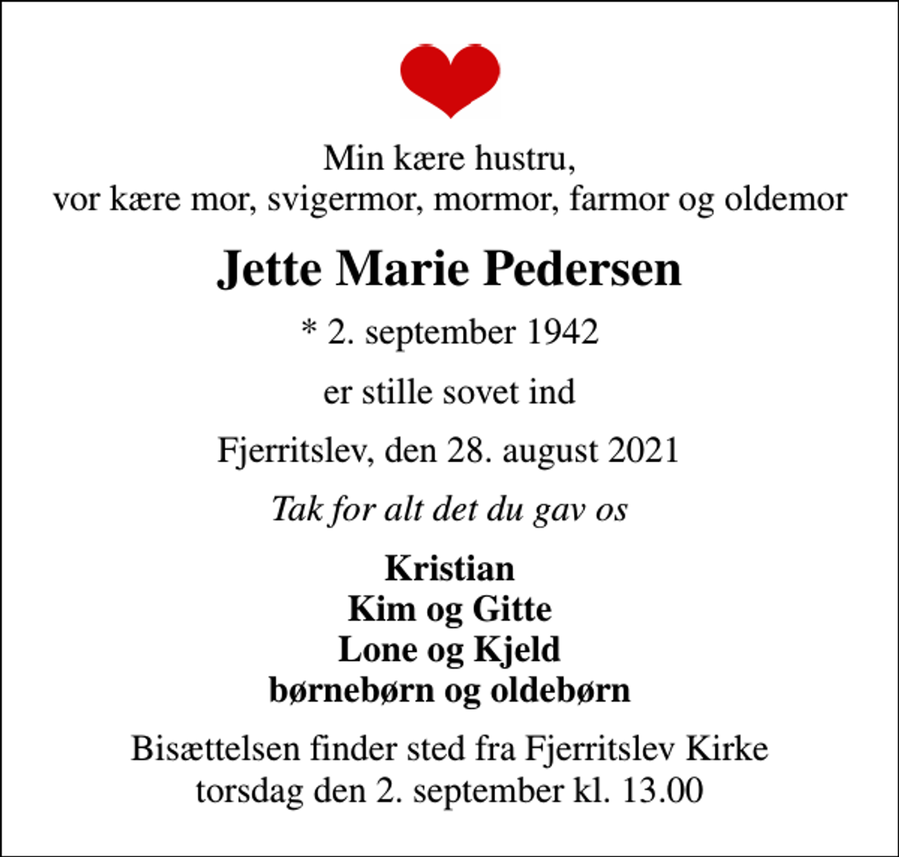 <p>Min kære hustru, vor kære mor, svigermor, mormor, farmor og oldemor<br />Jette Marie Pedersen<br />* 2. september 1942<br />er stille sovet ind<br />Fjerritslev, den 28. august 2021<br />Tak for alt det du gav os<br />Kristian Kim og Gitte Lone og Kjeld børnebørn og oldebørn<br />Bisættelsen finder sted fra Fjerritslev Kirke torsdag den 2. september kl. 13.00</p>