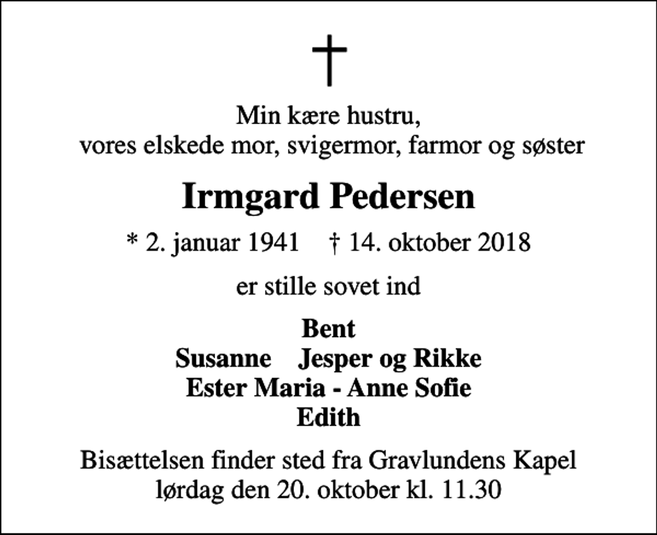 <p>Min kære hustru, vores elskede mor, svigermor, farmor og søster<br />Irmgard Pedersen<br />* 2. januar 1941 ✝ 14. oktober 2018<br />er stille sovet ind<br />Bent Susanne Jesper og Rikke Ester Maria - Anne Sofie Edith<br />Bisættelsen finder sted fra Gravlundens Kapel lørdag den 20. oktober kl. 11.30</p>