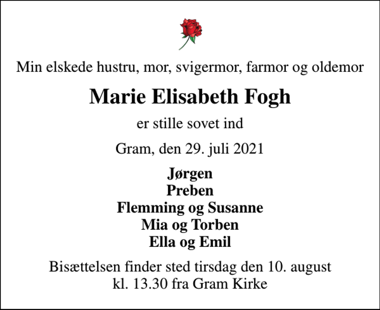 <p>Min elskede hustru, mor, svigermor, farmor og oldemor<br />Marie Elisabeth Fogh<br />er stille sovet ind<br />Gram, den 29. juli 2021<br />Jørgen Preben Flemming og Susanne Mia og Torben Ella og Emil<br />Bisættelsen finder sted tirsdag den 10. august kl. 13.30 fra Gram Kirke</p>