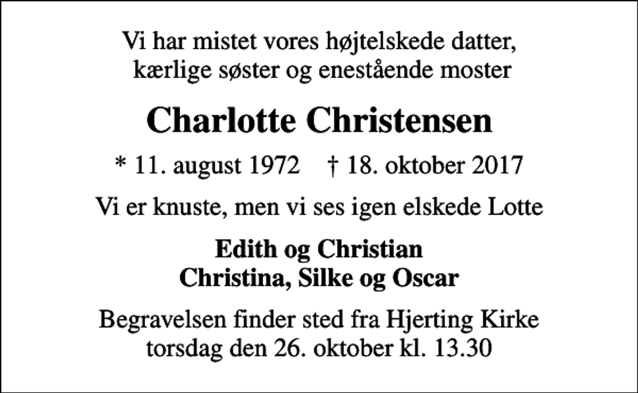 <p>Vi har mistet vores højtelskede datter, kærlige søster og enestående moster<br />Charlotte Christensen<br />* 11. august 1972 ✝ 18. oktober 2017<br />Vi er knuste, men vi ses igen elskede Lotte<br />Edith og Christian Christina, Silke og Oscar<br />Begravelsen finder sted fra Hjerting Kirke torsdag den 26. oktober kl. 13.30</p>