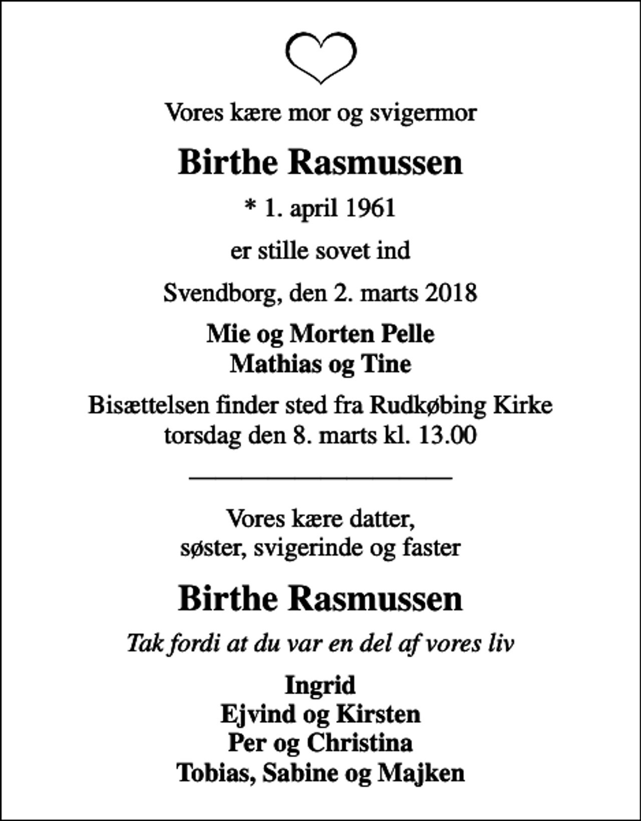 <p>Vores kære mor og svigermor<br />Birthe Rasmussen<br />* 1. april 1961<br />er stille sovet ind<br />Svendborg, den 2. marts 2018<br />Mie og Morten Pelle Mathias og Tine<br />Bisættelsen finder sted fra Rudkøbing Kirke torsdag den 8. marts kl. 13.00<br />Vores kære datter, søster, svigerinde og faster<br />Birthe Rasmussen<br />Tak fordi at du var en del af vores liv<br />Ingrid Ejvind og Kirsten Per og Christina Tobias, Sabine og Majken</p>