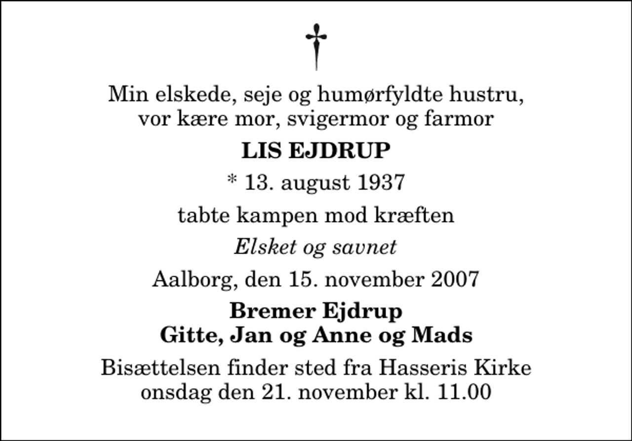 <p>Min elskede, seje og humørfyldte hustru, vor kære mor, svigermor og farmor<br />Lis Ejdrup<br />* 13. august 1937<br />tabte kampen mod kræften<br />Elsket og savnet<br />Aalborg, den 15. november 2007<br />Bremer Ejdrup Gitte, Jan og Anne og Mads<br />Bisættelsen finder sted fra Hasseris Kirke onsdag den 21. november kl. 11.00</p>
