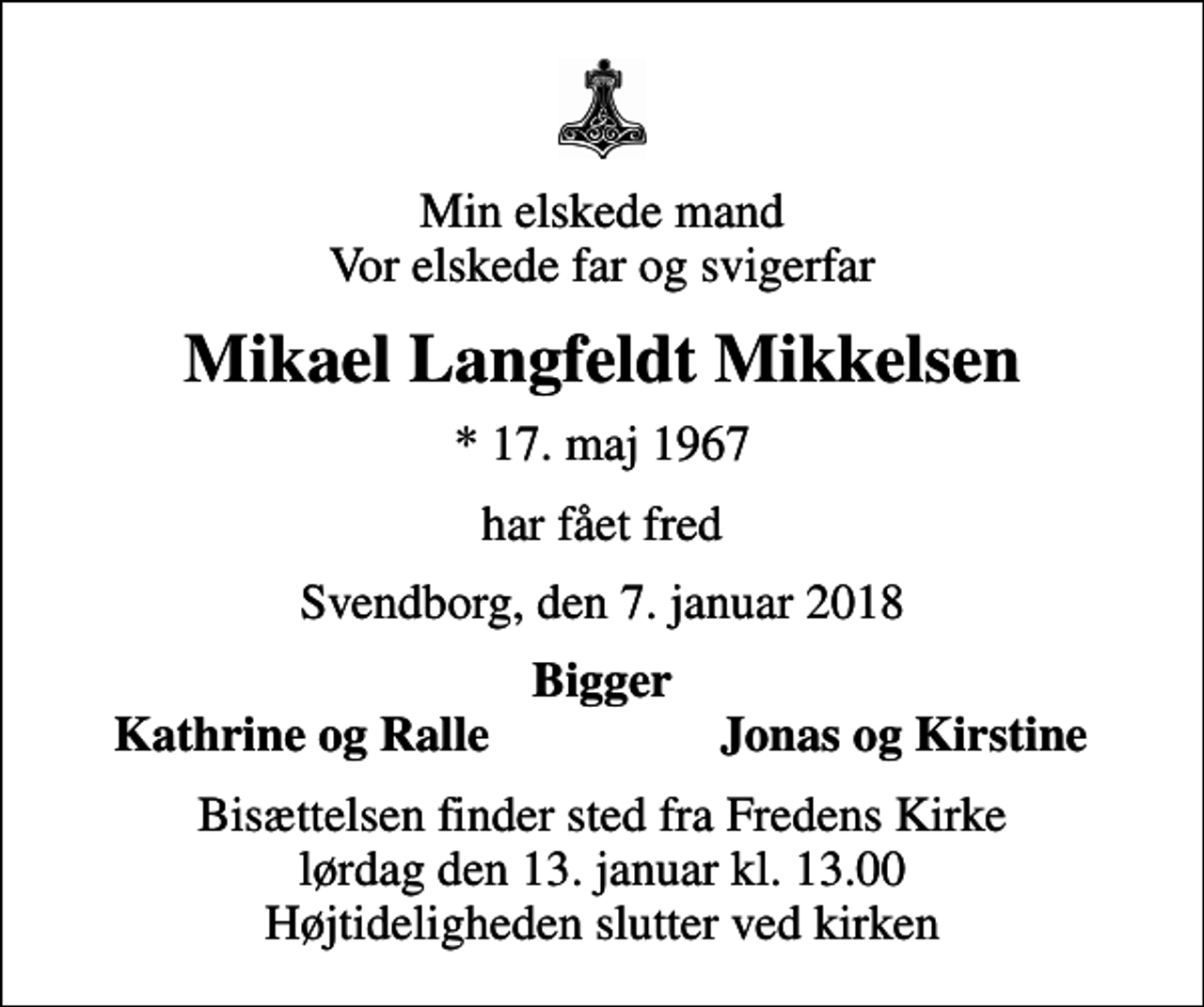 <p>Min elskede mand Vor elskede far og svigerfar<br />Mikael Langfeldt Mikkelsen<br />* 17. maj 1967<br />har fået fred<br />Svendborg, den 7. januar 2018<br />Bigger<br />Kathrine og Ralle<br />Jonas og Kirstine<br />Bisættelsen finder sted fra Fredens Kirke lørdag den 13. januar kl. 13.00 Højtideligheden slutter ved kirken</p>