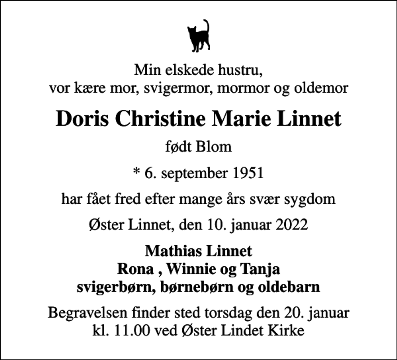 <p>Min elskede hustru, vor kære mor, svigermor, mormor og oldemor<br />Doris Christine Marie Linnet<br />født Blom<br />* 6. september 1951<br />har fået fred efter mange års svær sygdom<br />Øster Linnet, den 10. januar 2022<br />Mathias Linnet Rona , Winnie og Tanja svigerbørn, børnebørn og oldebarn<br />Begravelsen finder sted torsdag den 20. januar kl. 11.00 ved Øster Lindet Kirke</p>