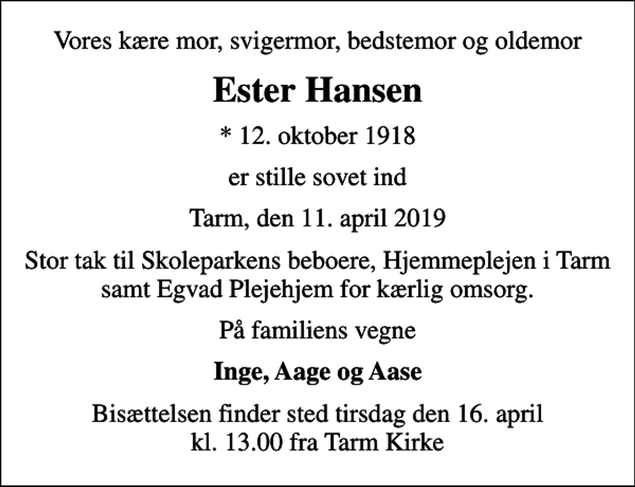 <p>Vores kære mor, svigermor, bedstemor og oldemor<br />Ester Hansen<br />* 12. oktober 1918<br />er stille sovet ind<br />Tarm, den 11. april 2019<br />Stor tak til Skoleparkens beboere, Hjemmeplejen i Tarm samt Egvad Plejehjem for kærlig omsorg.<br />På familiens vegne<br />Inge, Aage og Aase<br />Bisættelsen finder sted tirsdag den 16. april kl. 13.00 fra Tarm Kirke</p>