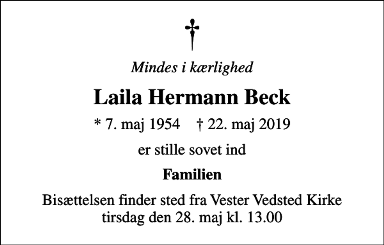 <p>Mindes i kærlighed<br />Laila Hermann Beck<br />* 7. maj 1954 ✝ 22. maj 2019<br />er stille sovet ind<br />Familien<br />Bisættelsen finder sted fra Vester Vedsted Kirke tirsdag den 28. maj kl. 13.00</p>