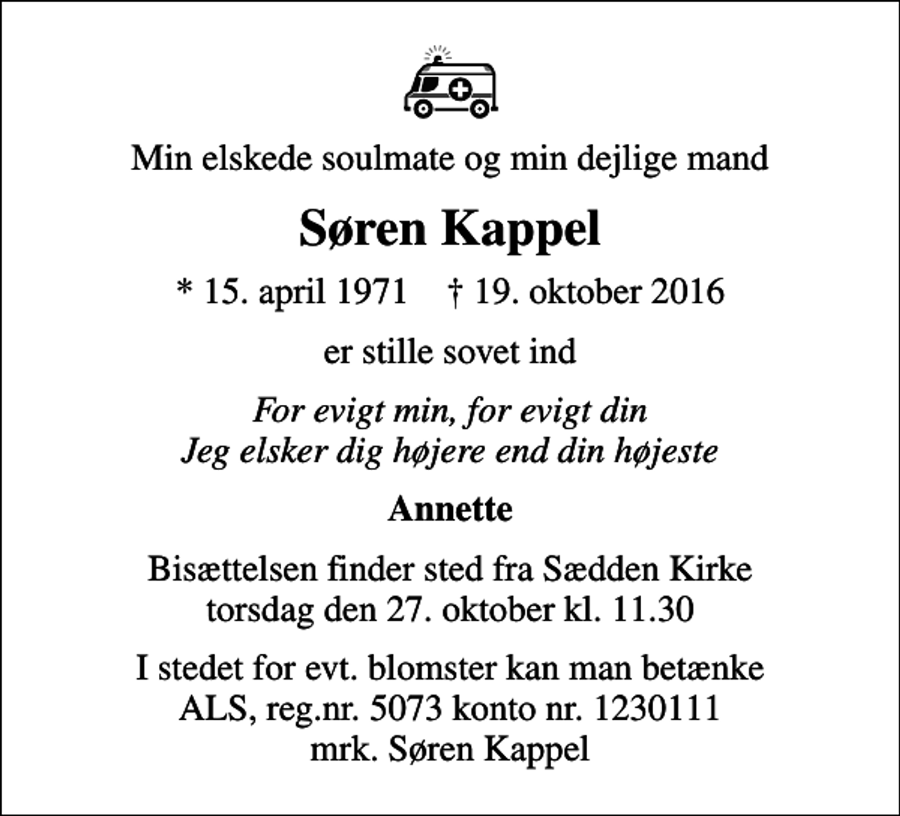 <p>Min elskede soulmate og min dejlige mand<br />Søren Kappel<br />* 15. april 1971 ✝ 19. oktober 2016<br />er stille sovet ind<br />For evigt min, for evigt din Jeg elsker dig højere end din højeste<br />Annette<br />Bisættelsen finder sted fra Sædden Kirke torsdag den 27. oktober kl. 11.30<br />I stedet for evt. blomster kan man betænke<br />ALS reg.nr.5073konto1230442mrk. Søren<br />Kappel</p>