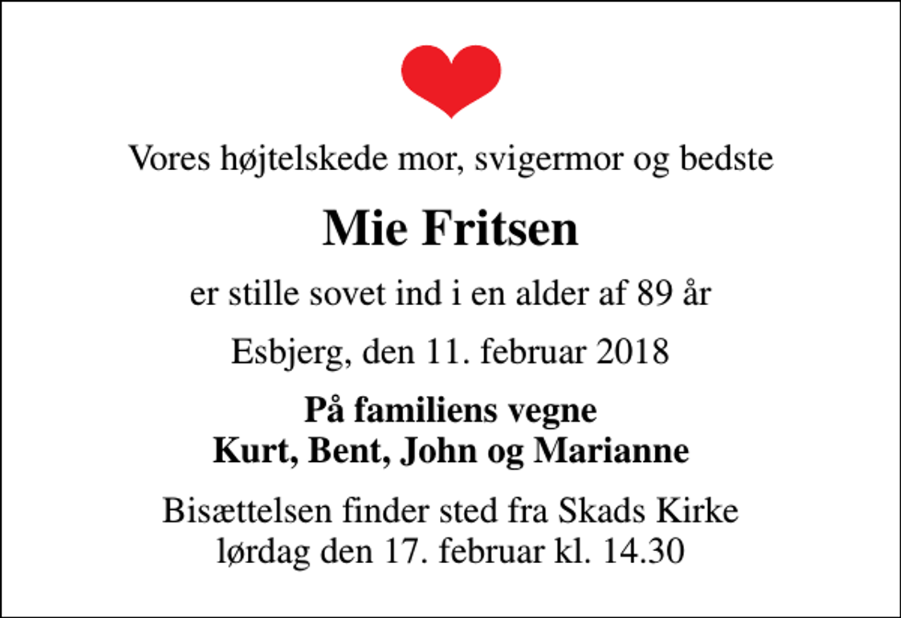 <p>Vores højtelskede mor, svigermor og bedste<br />Mie Fritsen<br />er stille sovet ind i en alder af 89 år<br />Esbjerg, den 11. februar 2018<br />På familiens vegne Kurt, Bent, John og Marianne<br />Bisættelsen finder sted fra Skads Kirke lørdag den 17. februar kl. 14.30</p>
