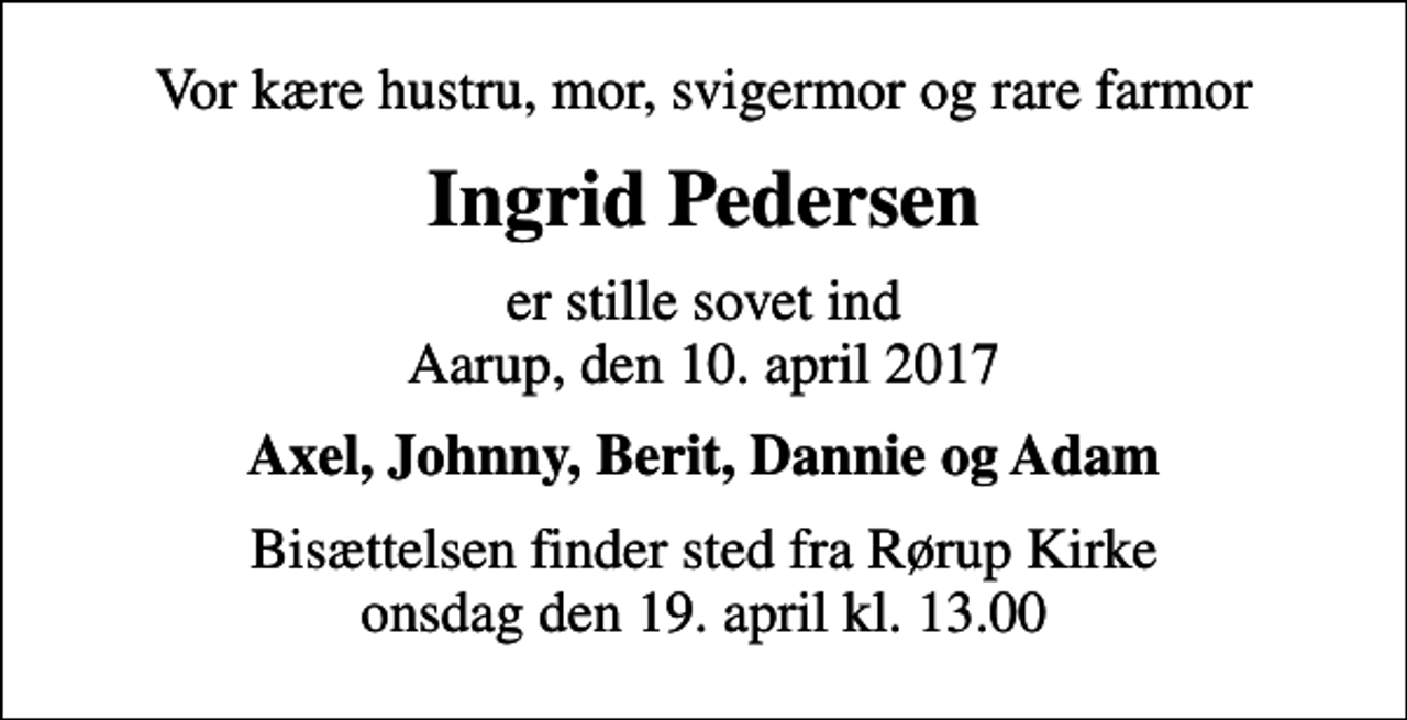 <p>Vor kære hustru, mor, svigermor og rare farmor<br />Ingrid Pedersen<br />er stille sovet ind Aarup, den 10. april 2017<br />Axel, Johnny, Berit, Dannie og Adam<br />Bisættelsen finder sted fra Rørup Kirke onsdag den 19. april kl. 13.00</p>