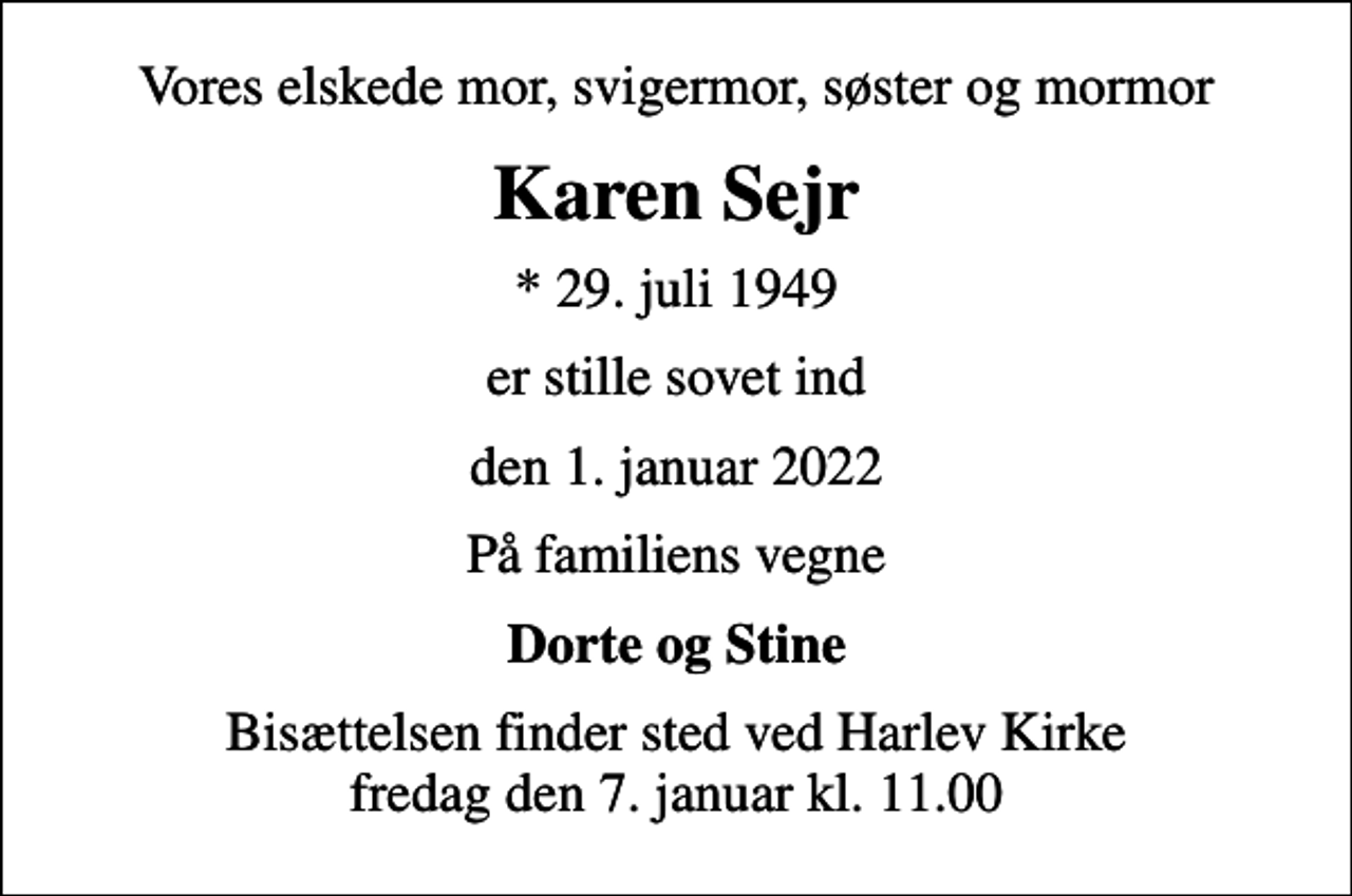 <p>Vores elskede mor, svigermor, søster og mormor<br />Karen Sejr<br />* 29. juli 1949<br />er stille sovet ind<br />den 1. januar 2022<br />På familiens vegne<br />Dorte og Stine<br />Bisættelsen finder sted ved Harlev Kirke fredag den 7. januar kl. 11.00</p>