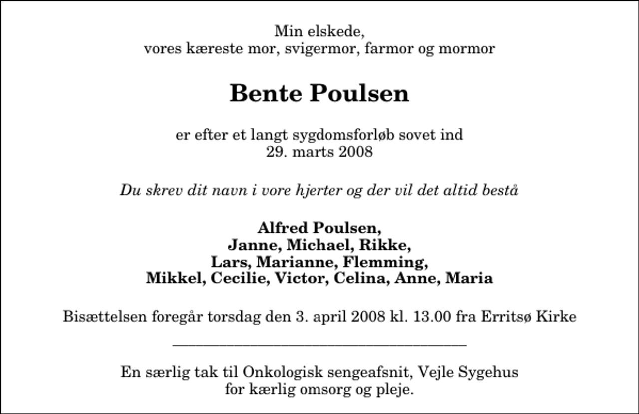 <p>Min elskede, vores kæreste mor, svigermor, farmor og mormor<br />Bente Poulsen<br />er efter et langt sygdomsforløb sovet ind 29. marts 2008<br />Du skrev dit navn i vore hjerter og der vil det altid bestå<br />Alfred Poulsen, Janne, Michael, Rikke, Lars, Marianne, Flemming, Mikkel, Cecilie, Victor, Celina, Anne, Maria<br />Bisættelsen foregår torsdag den 3. april 2008 kl. 13.00 fra Erritsø Kirke<br />______________________________________ En særlig tak til Onkologisk sengeafsnit, Vejle Sygehus for kærlig omsorg og pleje.</p>