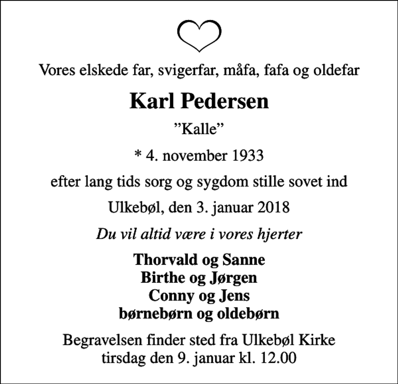 <p>Vores elskede far, svigerfar, måfa, fafa og oldefar<br />Karl Pedersen<br />Kalle<br />* 4. november 1933<br />efter lang tids sorg og sygdom stille sovet ind<br />Ulkebøl, den 3. januar 2018<br />Du vil altid være i vores hjerter<br />Thorvald og Sanne Birthe og Jørgen Conny og Jens børnebørn og oldebørn<br />Begravelsen finder sted fra Ulkebøl Kirke tirsdag den 9. januar kl. 12.00</p>