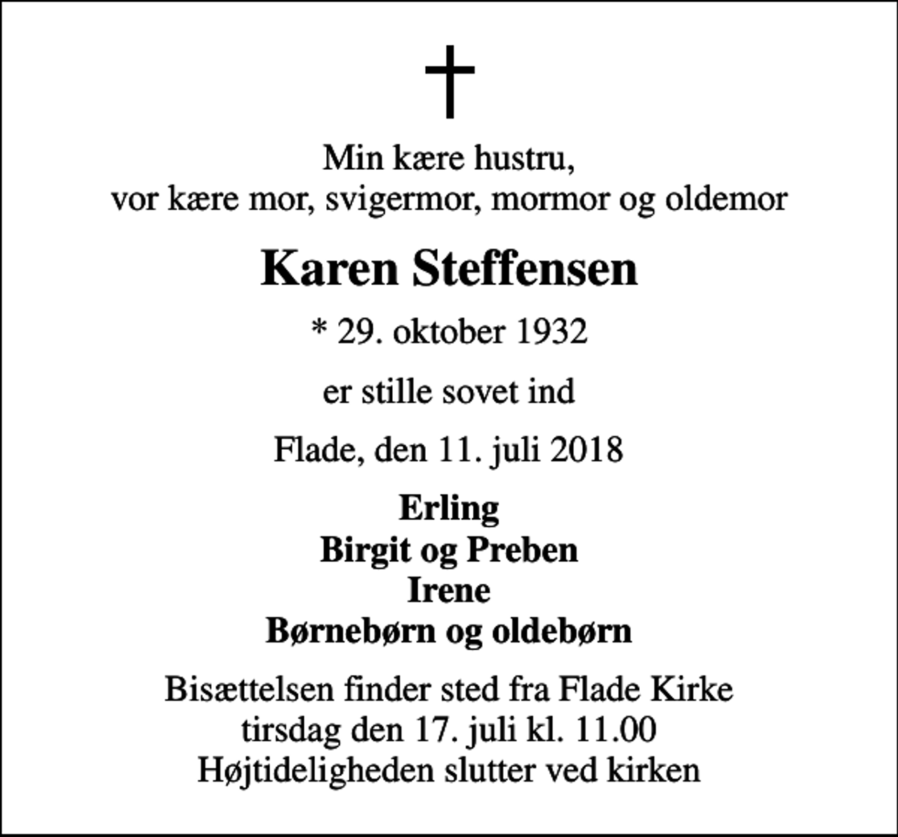 <p>Min kære hustru, vor kære mor, svigermor, mormor og oldemor<br />Karen Steffensen<br />* 29. oktober 1932<br />er stille sovet ind<br />Flade, den 11. juli 2018<br />Erling Birgit og Preben Irene Børnebørn og oldebørn<br />Bisættelsen finder sted fra Flade Kirke tirsdag den 17. juli kl. 11.00 Højtideligheden slutter ved kirken</p>