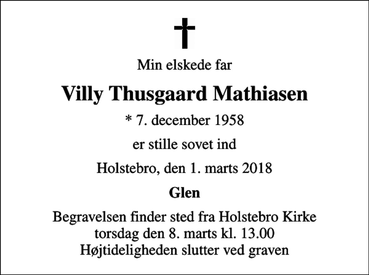 <p>Min elskede far<br />Villy Thusgaard Mathiasen<br />* 7. december 1958<br />er stille sovet ind<br />Holstebro, den 1. marts 2018<br />Glen<br />Begravelsen finder sted fra Holstebro Kirke torsdag den 8. marts kl. 13.00 Højtideligheden slutter ved graven</p>