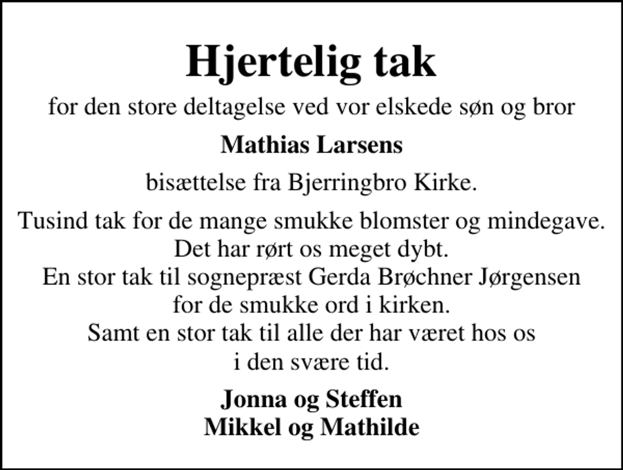 <p>Hjertelig tak<br />for den store deltagelse ved vor elskede søn og bror<br />Mathias Larsens<br />bisættelse fra Bjerringbro Kirke.<br />Tusind tak for de mange smukke blomster og mindegave. Det har rørt os meget dybt. En stor tak til sognepræst Gerda Brøchner Jørgensen for de smukke ord i kirken, samt en stor tak til alle der har været hos os i den svære tid.<br />Jonna og Steffen Mikkel og Mathilde</p>