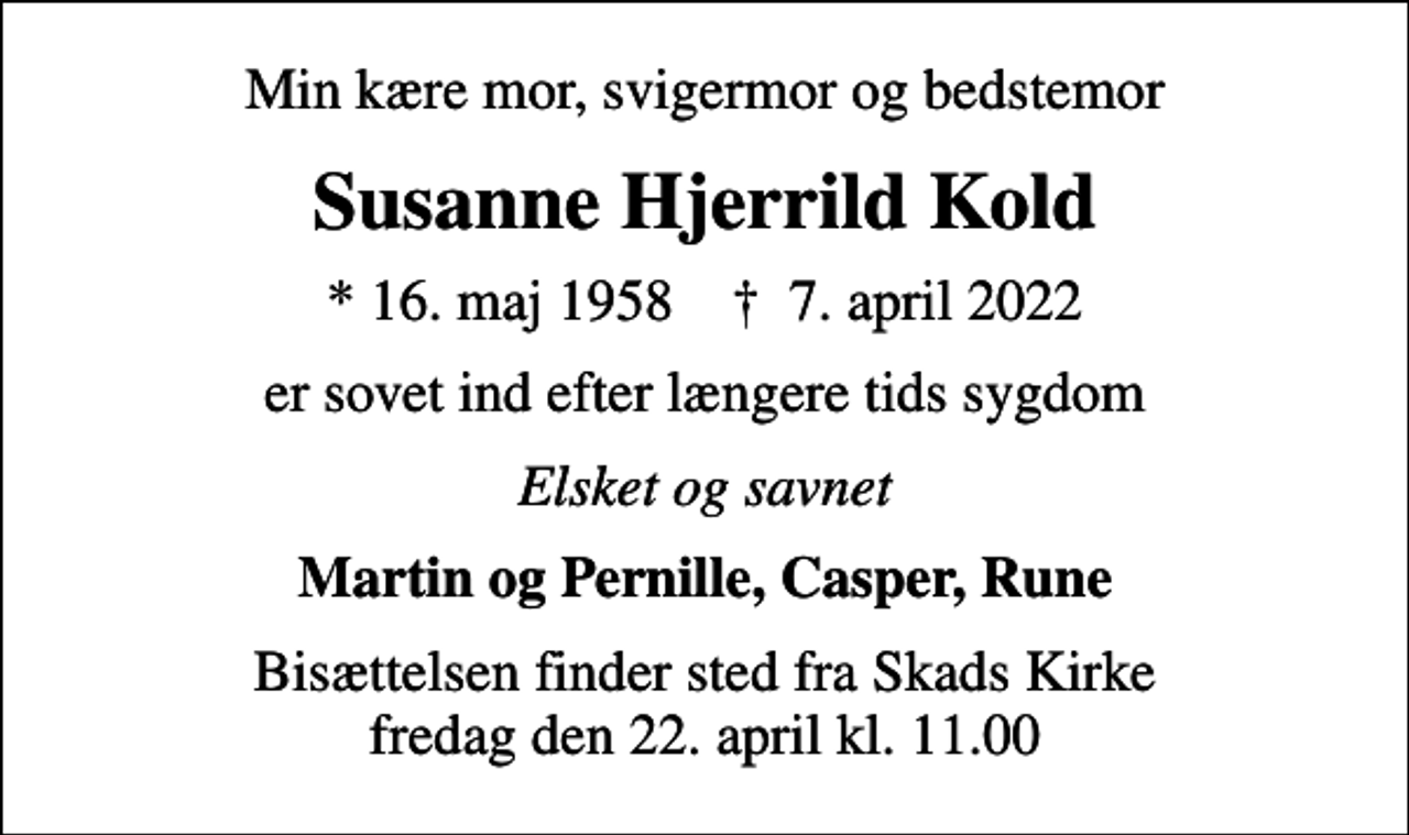 <p>Min kære mor, svigermor og bedstemor<br />Susanne Hjerrild Kold<br />* 16. maj 1958 ✝ 7. april 2022<br />er sovet ind efter længere tids sygdom<br />Elsket og savnet<br />Martin og Pernille, Casper, Rune<br />Bisættelsen finder sted fra Skads Kirke fredag den 22. april kl. 11.00</p>