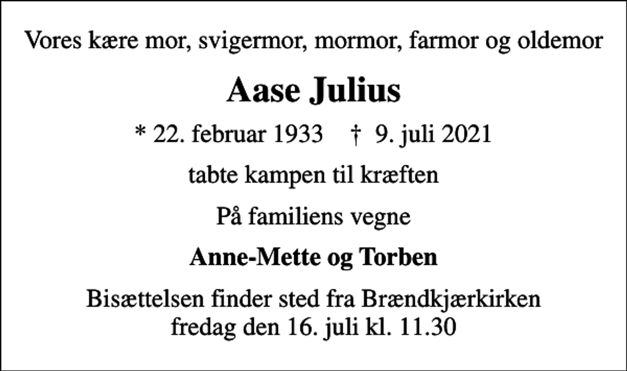 <p>Vores kære mor, svigermor, mormor, farmor og oldemor<br />Aase Julius<br />* 22. februar 1933 ✝ 9. juli 2021<br />tabte kampen til kræften<br />På familiens vegne<br />Anne-Mette og Torben<br />Bisættelsen finder sted fra Brændkjærkirken fredag den 16. juli kl. 11.30</p>