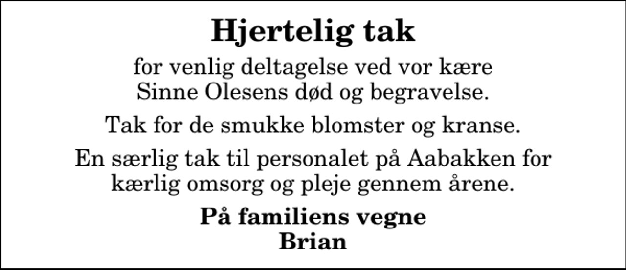 <p>Hjertelig tak<br />for venlig deltagelse ved vor kære Sinne Olesens død og begravelse.<br />Tak for de smukke blomster og kranse.<br />En særlig tak til personalet på Aabakken for kærlig omsorg og pleje gennem årene.<br />På familiens vegne Brian</p>