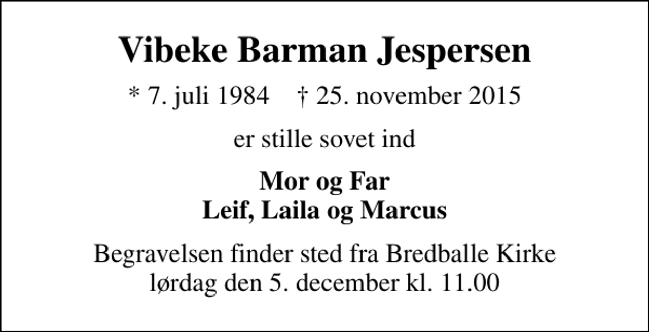 <p>Vibeke Barman Jespersen<br />* 7. juli 1984 ✝ 25. november 2015<br />er stille sovet ind<br />Mor og Far Leif, Laila og Marcus<br />Begravelsen finder sted fra Bredballe Kirke lørdag den 5. december kl. 11.00</p>