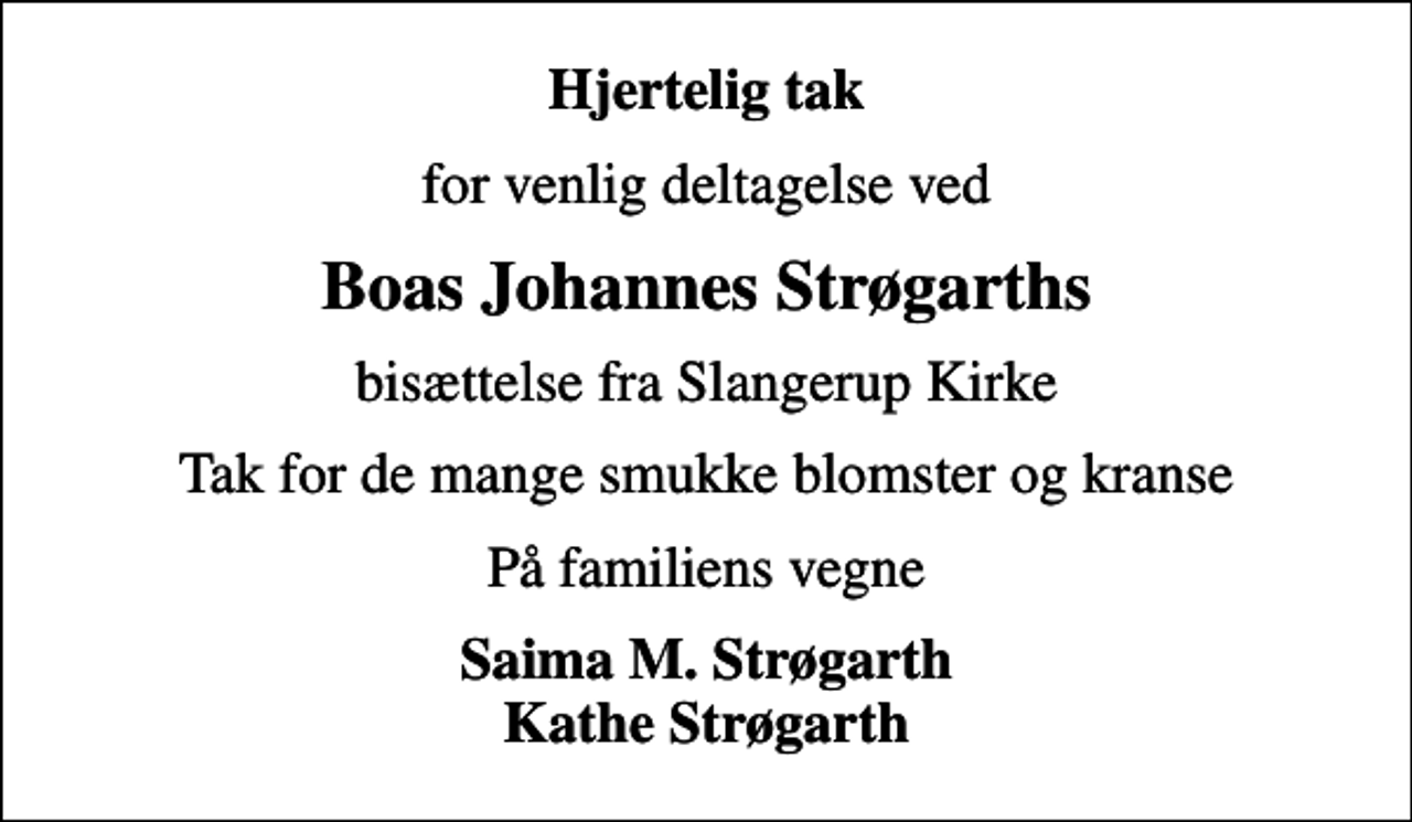 <p>Hjertelig tak<br />for venlig deltagelse ved<br />Boas Johannes Strøgarths<br />bisættelse fra Slangerup Kirke<br />Tak for de mange smukke blomster og kranse<br />På familiens vegne<br />Saima M. Strøgarth Kathe Strøgarth</p>