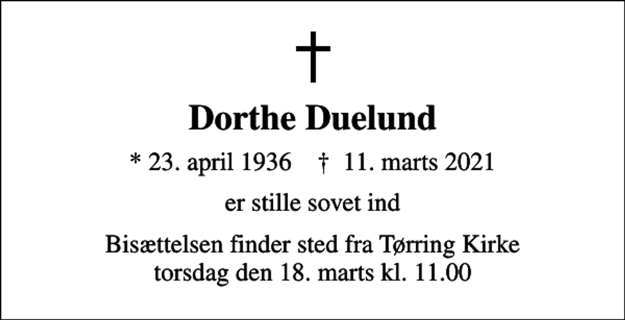 <p>Dorthe Duelund<br />* 23. april 1936 ✝ 11. marts 2021<br />er stille sovet ind<br />Bisættelsen finder sted fra Tørring Kirke torsdag den 18. marts kl. 11.00</p>