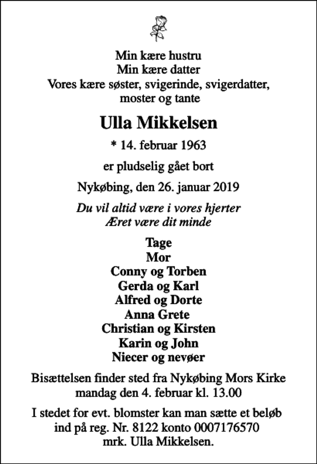 <p>Min kære hustru Min kære datter Vores kære søster, svigerinde, svigerdatter, moster og tante<br />Ulla Mikkelsen<br />* 14. februar 1963<br />er pludselig gået bort<br />Nykøbing, den 26. januar 2019<br />Du vil altid være i vores hjerter Æret være dit minde<br />Tage Mor Conny og Torben Gerda og Karl Alfred og Dorte Anna Grete Christian og Kirsten Karin og John Niecer og nevøer<br />Bisættelsen finder sted fra Nykøbing Mors Kirke mandag den 4. februar kl. 13.00<br />I stedet for evt. blomster kan man sætte et beløb ind på reg. Nr. 8122 konto 0007176570 mrk. Ulla Mikkelsen.</p>