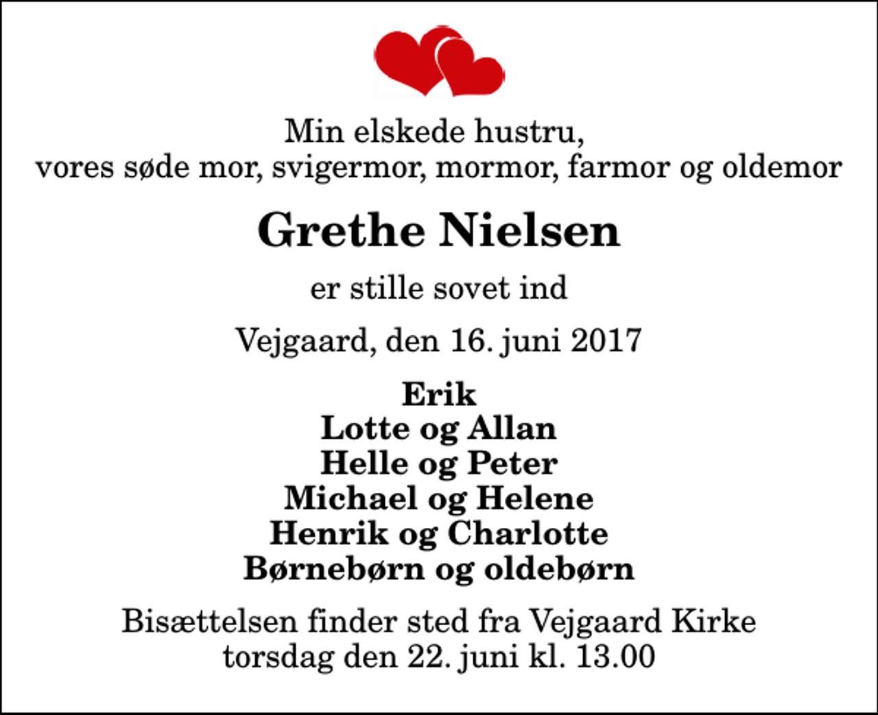 <p>Min elskede hustru, vores søde mor, svigermor, mormor, farmor og oldemor<br />Grethe Nielsen<br />er stille sovet ind<br />Vejgaard, den 16. juni 2017<br />Erik Lotte og Allan Helle og Peter Michael og Helene Henrik og Charlotte Børnebørn og oldebørn<br />Bisættelsen finder sted fra Vejgaard Kirke torsdag den 22. juni kl. 13.00</p>