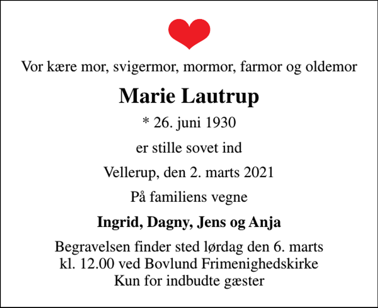 <p>Vor kære mor, svigermor, mormor, farmor og oldemor<br />Marie Lautrup<br />* 26. juni 1930<br />er stille sovet ind<br />Vellerup, den 2. marts 2021<br />På familiens vegne<br />Ingrid, Dagny, Jens og Anja<br />Begravelsen finder sted lørdag den 6. marts kl. 12.00 ved Bovlund Frimenighedskirke Kun for indbudte gæster</p>