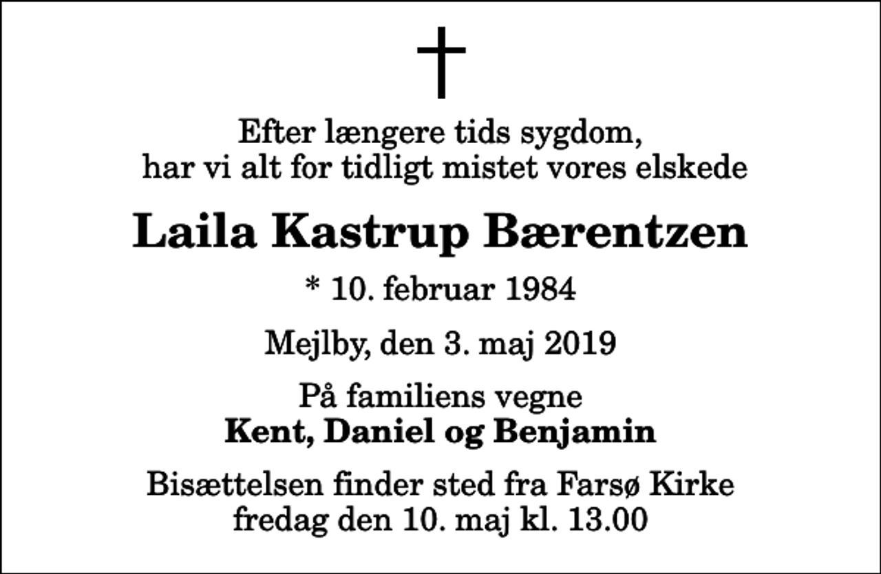 <p>Efter længere tids sygdom, har vi alt for tidligt mistet vores elskede<br />Laila Kastrup Bærentzen<br />* 10. februar 1984<br />Mejlby, den 3. maj 2019<br />På familiens vegne<br />Kent, Daniel og Benjamin<br />Bisættelsen finder sted fra Farsø Kirke fredag den 10. maj kl. 13.00</p>