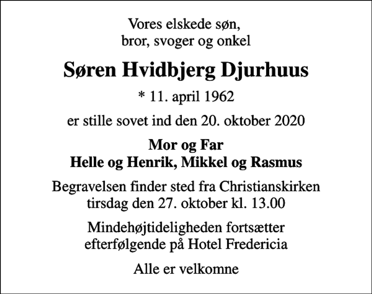 <p>Vores elskede søn, bror, svoger og onkel<br />Søren Hvidbjerg Djurhuus<br />* 11. april 1962<br />er stille sovet ind den 20. oktober 2020<br />Mor og Far Helle og Henrik, Mikkel og Rasmus<br />Begravelsen finder sted fra Christianskirken tirsdag den 27. oktober kl. 13.00<br />Mindehøjtideligheden fortsætter efterfølgende på Hotel Fredericia<br />Alle er velkomne</p>