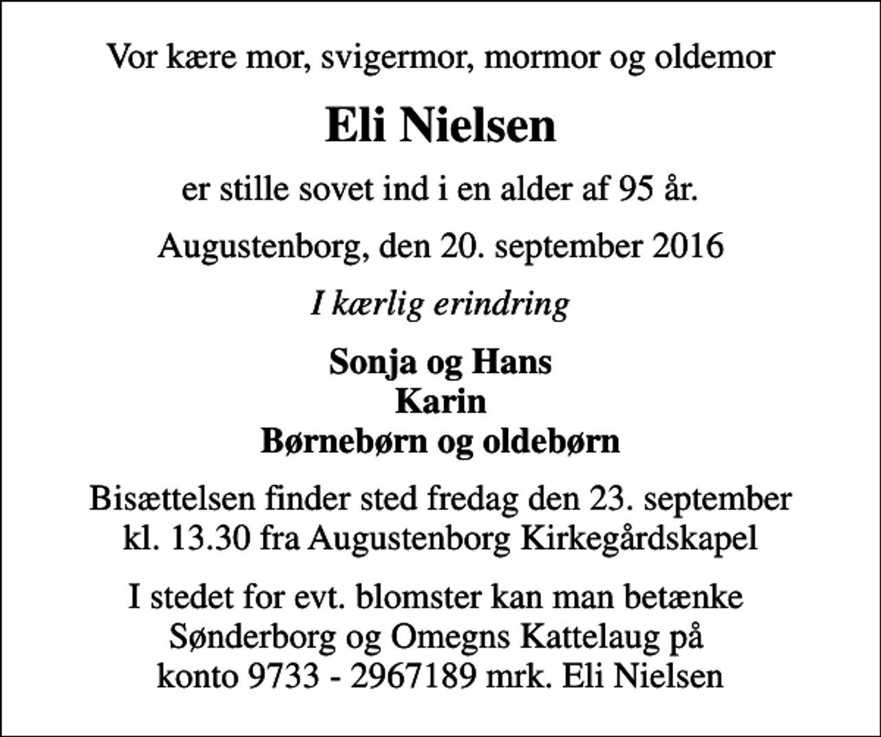 <p>Vor kære mor, svigermor, mormor og oldemor<br />Eli Nielsen<br />er stille sovet ind i en alder af 95 år.<br />Augustenborg, den 20. september 2016<br />I kærlig erindring<br />Sonja og Hans Karin Børnebørn og oldebørn<br />Bisættelsen finder sted fredag den 23. september kl. 13.30 fra Augustenborg Kirkegårdskapel<br />I stedet for evt. blomster kan man betænke Sønderborg og Omegns Kattelaug på konto 9733 - 2967189 mrk. Eli Nielsen</p>
