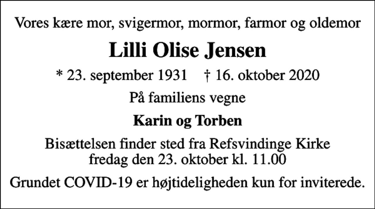<p>Vores kære mor, svigermor, mormor, farmor og oldemor<br />Lilli Olise Jensen<br />* 23. september 1931 ✝ 16. oktober 2020<br />På familiens vegne<br />Karin og Torben<br />Bisættelsen finder sted fra Refsvindinge Kirke fredag den 23. oktober kl. 11.00<br />Grundet COVID-19 er højtideligheden kun for inviterede.</p>