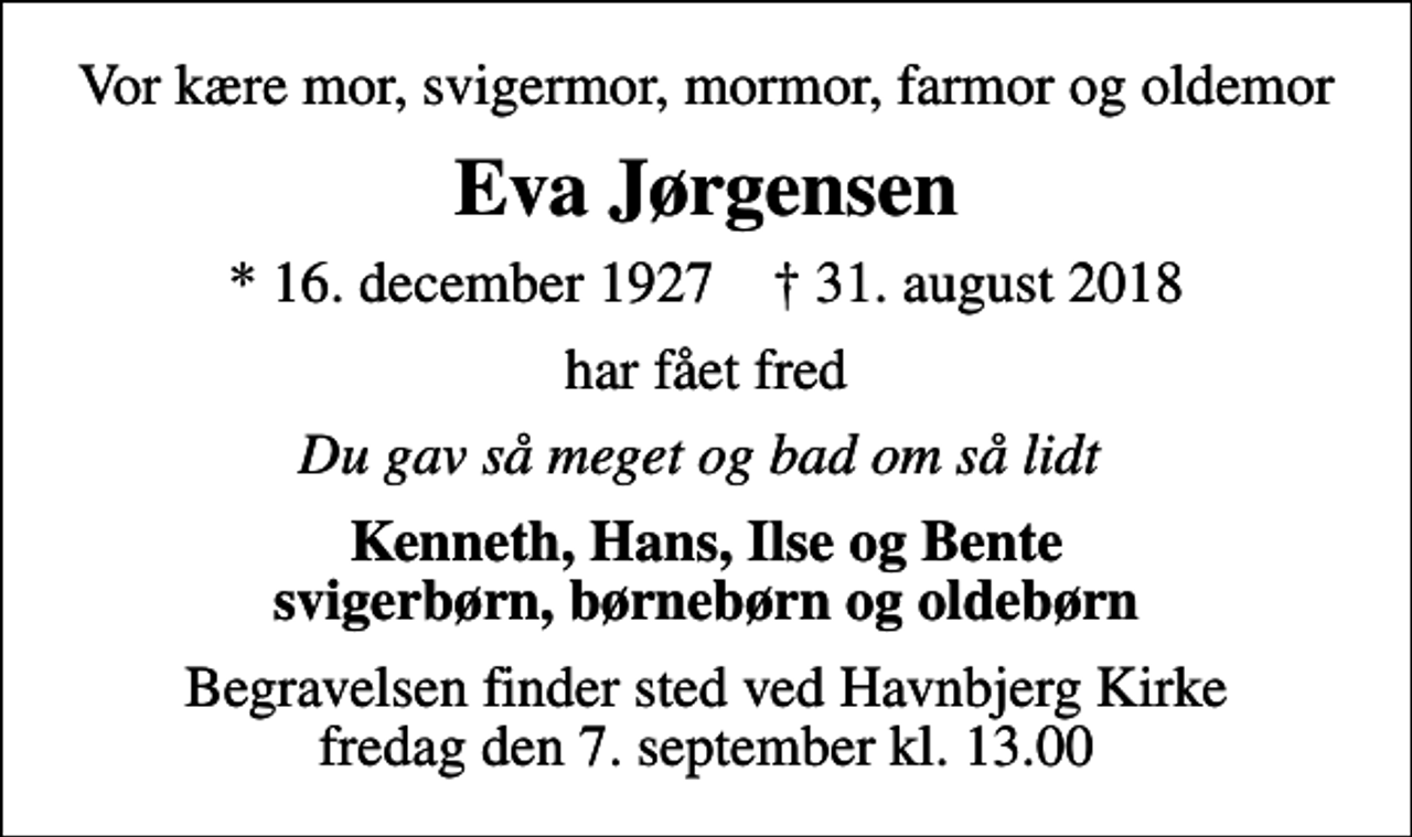 <p>Vor kære mor, svigermor, mormor, farmor og oldemor<br />Eva Jørgensen<br />* 16. december 1927 ✝ 31. august 2018<br />har fået fred<br />Du gav så meget og bad om så lidt<br />Kenneth, Hans, Ilse og Bente svigerbørn, børnebørn og oldebørn<br />Begravelsen finder sted ved Havnbjerg Kirke fredag den 7. september kl. 13.00</p>