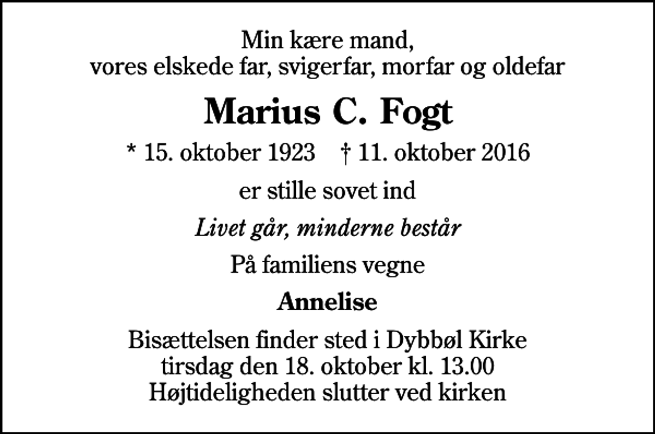 <p>Min kære mand, vores elskede far, svigerfar, morfar og oldefar<br />Marius C. Fogt<br />* 15. oktober 1923 ✝ 11. oktober 2016<br />er stille sovet ind<br />Livet går, minderne består<br />På familiens vegne<br />Annelise<br />Bisættelsen finder sted i Dybbøl Kirke tirsdag den 18. oktober kl. 13.00 Højtideligheden slutter ved kirken</p>