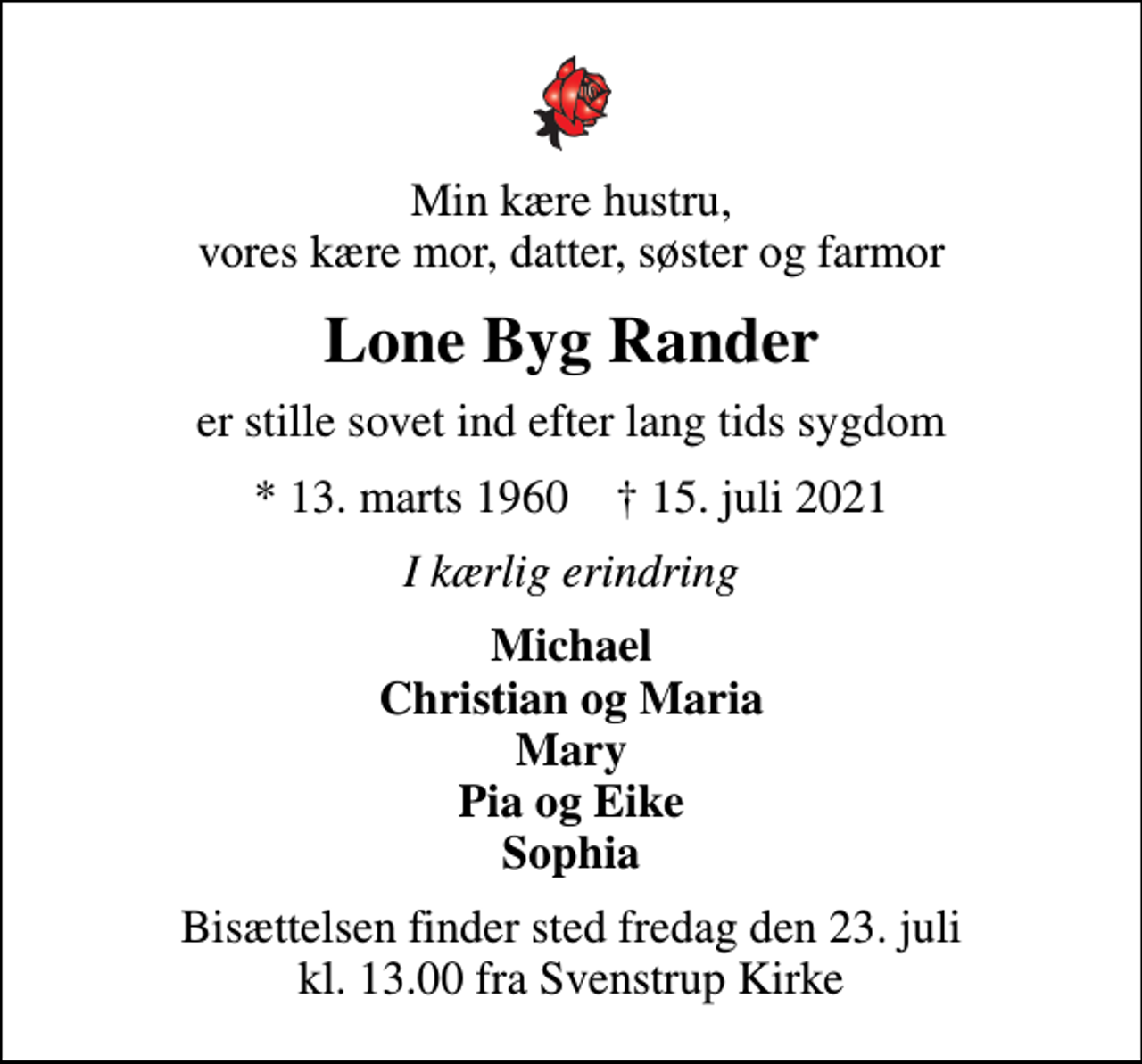 <p>Min kære hustru, vores kære mor, datter, søster og farmor<br />Lone Byg Rander<br />er stille sovet ind efter lang tids sygdom<br />* 13. marts 1960 ✝ 15. juli 2021<br />I kærlig erindring<br />Michael Christian og Maria Mary Pia og Eike Sophia<br />Bisættelsen finder sted fredag den 23. juli kl. 13.00 fra Svenstrup Kirke</p>